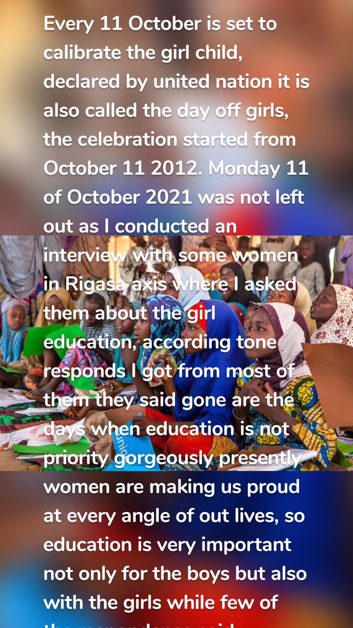 Every 11 October is set to calibrate the girl child, declared by united nation it is also called the day off girls, the celebration started from October 11 2012. Monday 11 of October 2021 was not left out as I conducted an interview with some women in Rigasa axis where I asked them about the girl education, according tone responds I got from most of them they said gone are the days when education is not priority gorgeously presently women are making us proud at every angle of out lives, so education is very important not only for the boys but also with the girls while few of the respondence said education is not important for girl child

